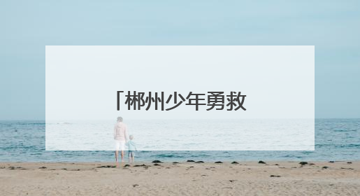 郴州少年勇救落水者 彰显新时代青年担当