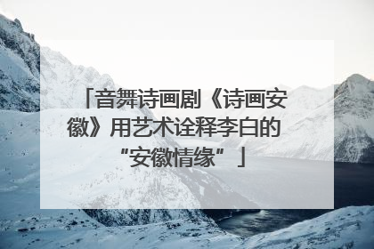 音舞诗画剧《诗画安徽》用艺术诠释李白的 “安徽情缘”