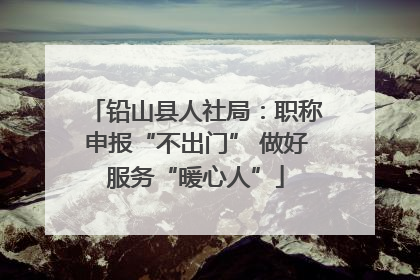 铅山县人社局：职称申报“不出门” 做好服务“暖心人”