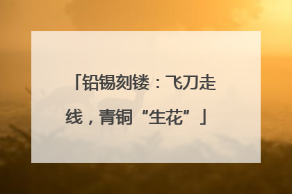 铅锡刻镂：飞刀走线，青铜“生花”