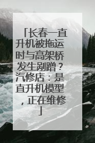 长春一直升机被拖运时与高架桥发生剐蹭？汽修店：是直升机模型，正在维修