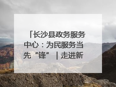 长沙县政务服务中心：为民服务当先“锋”｜走进新时代“雷锋传人 长沙榜样”