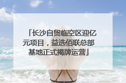 长沙自贸临空区迎亿元项目，益选佰联总部基地正式揭牌运营