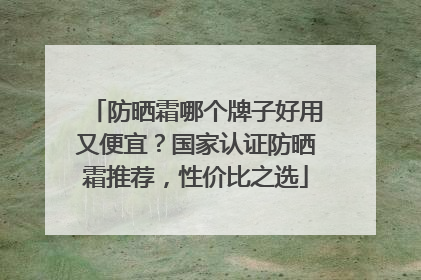 防晒霜哪个牌子好用又便宜？国家认证防晒霜推荐，性价比之选