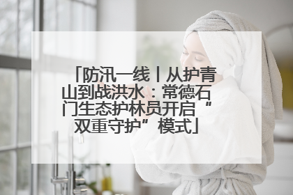 防汛一线丨从护青山到战洪水：常德石门生态护林员开启“双重守护”模式
