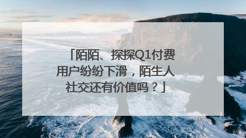 陌陌、探探Q1付费用户纷纷下滑，陌生人社交还有价值吗？