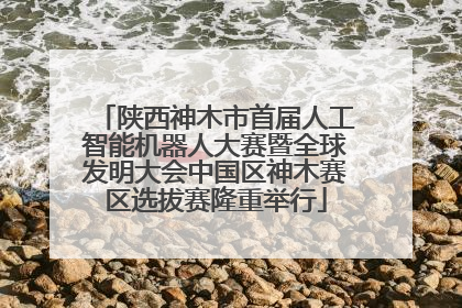 陕西神木市首届人工智能机器人大赛暨全球发明大会中国区神木赛区选拔赛隆重举行