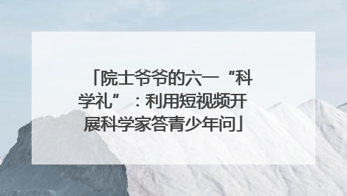 院士爷爷的六一“科学礼”：利用短视频开展科学家答青少年问