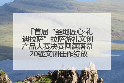 首届“圣地匠心·礼遇拉萨”拉萨游礼文创产品大赛决赛圆满落幕 20强文创佳作绽放雪域文化魅力
