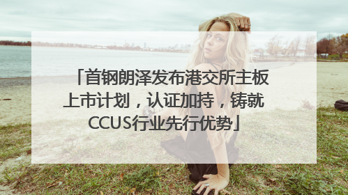 首钢朗泽发布港交所主板上市计划，认证加持，铸就CCUS行业先行优势