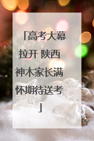 高考大幕拉开 陕西神木家长满怀期待送考