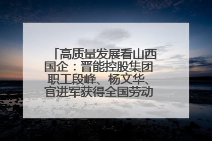 高质量发展看山西国企：晋能控股集团职工段峰、杨文华、官进军获得全国劳动模范荣誉称号