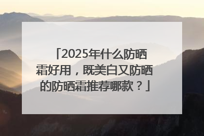 2025年什么防晒霜好用，既美白又防晒的防晒霜推荐哪款？