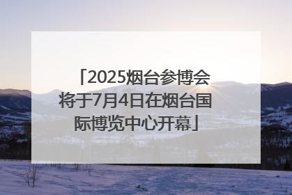 2025烟台参博会将于7月4日在烟台国际博览中心开幕