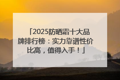 2025防晒霜十大品牌排行榜：实力靠谱性价比高，值得入手！