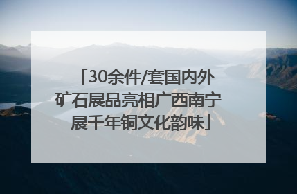 30余件/套国内外矿石展品亮相广西南宁 展千年铜文化韵味