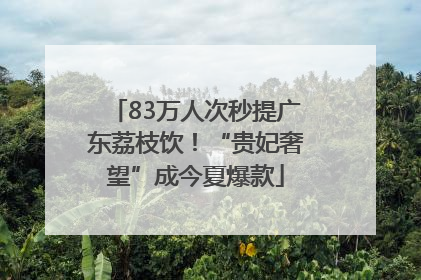 83万人次秒提广东荔枝饮！“贵妃奢望”成今夏爆款