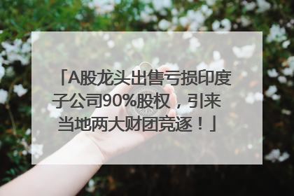 A股龙头出售亏损印度子公司90%股权，引来当地两大财团竞逐！